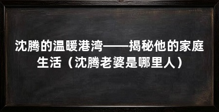 沈腾的温暖港湾——揭秘他的家庭生活(沈腾老婆是哪里人)