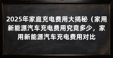 2025年家庭充电费用大揭秘(家用新能源汽车充电费用究竟多少,家用新能源汽车充电费用对比