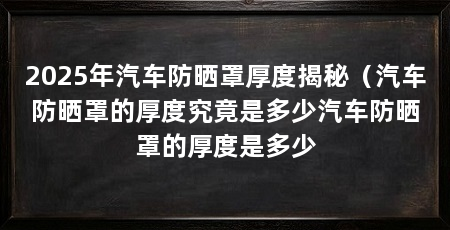 2025年汽车防晒罩厚度揭秘（汽车防晒罩的厚度究竟是多少汽车防晒罩的厚度是多少