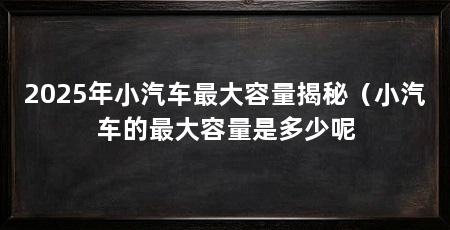 2025年小汽车最大容量揭秘（小汽车的最大容量是多少呢