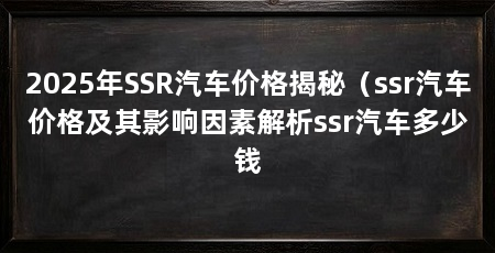 2025年SSR汽车价格揭秘（ssr汽车价格及其影响因素解析ssr汽车多少钱