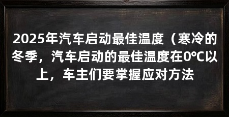 2025年汽车启动最佳温度（寒冷的冬季，汽车启动的最佳温度在0℃以上，车主们要掌握应对方法