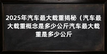 2025年汽车最大载重揭秘(汽车最大载重概念是多少公斤汽车最大载重是多少公斤