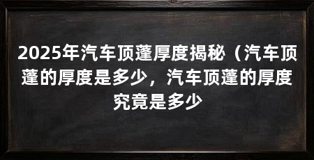 2025年汽车顶蓬厚度揭秘(汽车顶蓬的厚度是多少,汽车顶蓬的厚度究竟是多少
