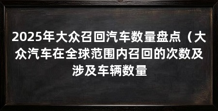 2025年大众召回汽车数量盘点（大众汽车在全球范围内召回的次数及涉及车辆数量