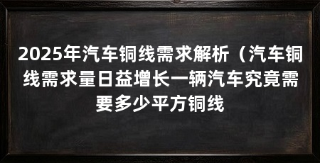 2025年汽车铜线需求解析（汽车铜线需求量日益增长一辆汽车究竟需要多少平方铜线