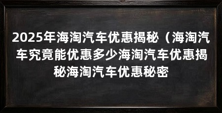2025年海淘汽车优惠揭秘（海淘汽车究竟能优惠多少海淘汽车优惠揭秘海淘汽车优惠秘密