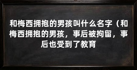 和梅西拥抱的男孩叫什么名字(和梅西拥抱的男孩,事后被拘留,事后也受到了教育