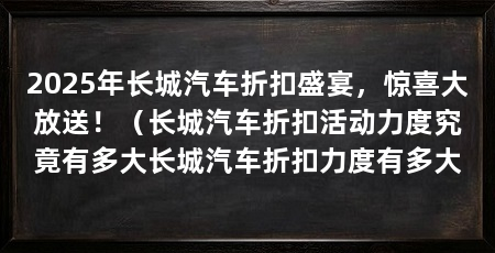 2025年长城汽车折扣盛宴，惊喜大放送！（长城汽车折扣活动力度究竟有多大长城汽车折扣力度有多大