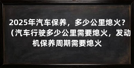 2025年汽车保养，多少公里熄火？（汽车行驶多少公里需要熄火，发动机保养周期需要熄火