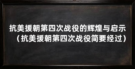抗美援朝第四次战役的辉煌与启示(抗美援朝第四次战役简要经过)