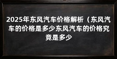 2025年东风汽车价格解析（东风汽车的价格是多少东风汽车的价格究竟是多少