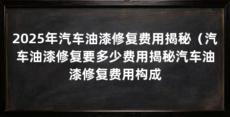 2025年汽车油漆修复费用揭秘（汽车油漆修复要多少费用揭秘汽车油漆修复费用构成