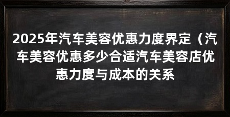 2025年汽车美容优惠力度界定（汽车美容优惠多少合适汽车美容店优惠力度与成本的关系
