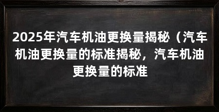 2025年汽车机油更换量揭秘（汽车机油更换量的标准揭秘，汽车机油更换量的标准