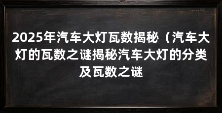 2025年汽车大灯瓦数揭秘（汽车大灯的瓦数之谜揭秘汽车大灯的分类及瓦数之谜