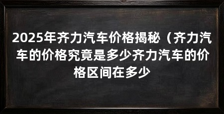2025年齐力汽车价格揭秘（齐力汽车的价格究竟是多少齐力汽车的价格区间在多少