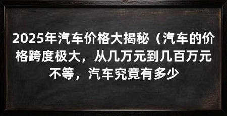 2025年汽车价格大揭秘（汽车的价格跨度极大，从几万元到几百万元不等，汽车究竟有多少