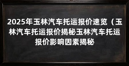 2025年玉林汽车托运报价速览（玉林汽车托运报价揭秘玉林汽车托运报价影响因素揭秘