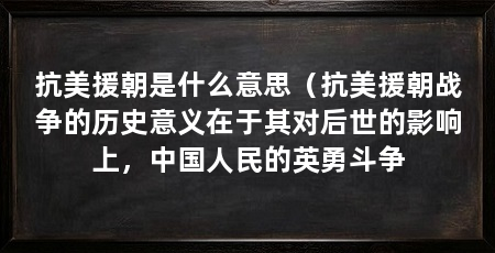 抗美援朝是什么意思(抗美援朝战争的历史意义在于其对后世的影响上,中国人民的英勇斗争