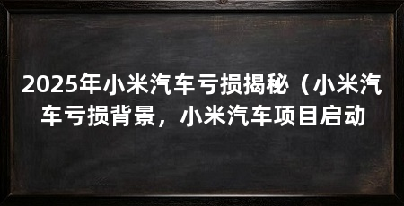 2025年小米汽车亏损揭秘(小米汽车亏损背景,小米汽车项目启动