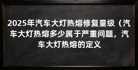 2025年汽车大灯热熔修复量级（汽车大灯热熔多少属于严重问题，汽车大灯热熔的定义