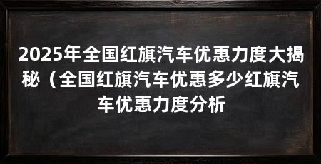 2025年全国红旗汽车优惠力度大揭秘(全国红旗汽车优惠多少红旗汽车优惠力度分析
