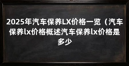 2025年汽车保养LX价格一览(汽车保养lx价格概述汽车保养lx价格是多少