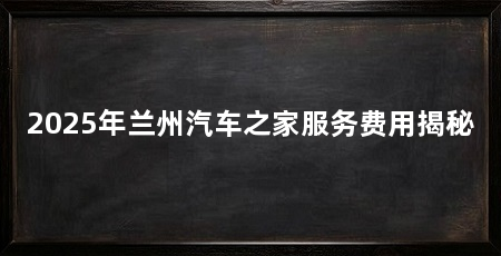 2025年兰州汽车之家服务费用揭秘