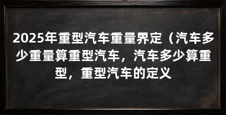 2025年重型汽车重量界定（汽车多少重量算重型汽车，汽车多少算重型，重型汽车的定义