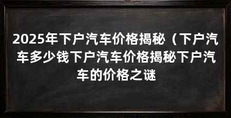 2025年下户汽车价格揭秘(下户汽车多少钱下户汽车价格揭秘下户汽车的价格之谜
