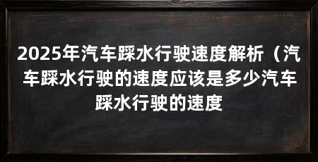 2025年汽车踩水行驶速度解析(汽车踩水行驶的速度应该是多少汽车踩水行驶的速度