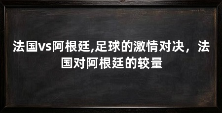 法国vs阿根廷,足球的激情对决，法国对阿根廷的较量
