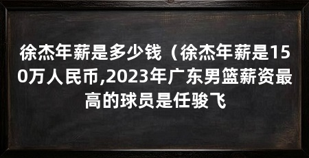 徐杰年薪是多少钱（徐杰年薪是150万人民币,2023年广东男篮薪资最高的球员是任骏飞
