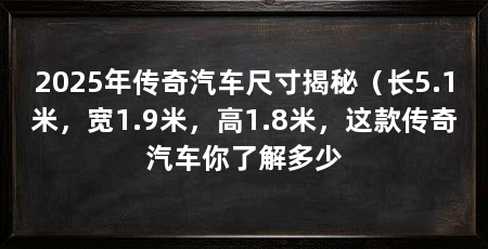 2025年传奇汽车尺寸揭秘（长5.1米，宽1.9米，高1.8米，这款传奇汽车你了解多少