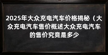 2025年大众充电汽车价格揭秘（大众充电汽车售价概述大众充电汽车的售价究竟是多少