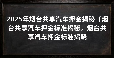 2025年烟台共享汽车押金揭秘（烟台共享汽车押金标准揭秘，烟台共享汽车押金标准揭晓