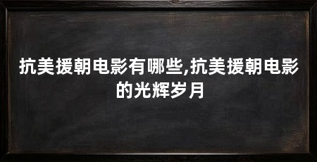 抗美援朝电影有哪些,抗美援朝电影的光辉岁月