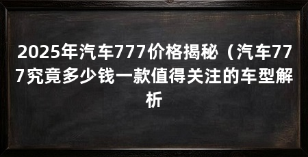 2025年汽车777价格揭秘（汽车777究竟多少钱一款值得关注的车型解析