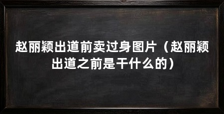 赵丽颖出道前卖过身图片(赵丽颖出道之前是干什么的)