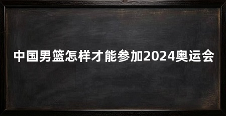 中国男篮怎样才能参加2024奥运会