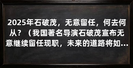 2025年石破茂，无意留任，何去何从？（我国著名导演石破茂宣布无意继续留任现职，未来的道路将如何