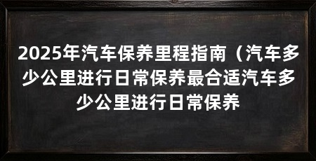 2025年汽车保养里程指南（汽车多少公里进行日常保养最合适汽车多少公里进行日常保养
