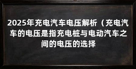2025年充电汽车电压解析（充电汽车的电压是指充电桩与电动汽车之间的电压的选择