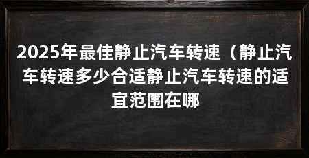 2025年最佳静止汽车转速(静止汽车转速多少合适静止汽车转速的适宜范围在哪