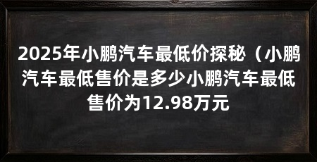 2025年小鹏汽车最低价探秘（小鹏汽车最低售价是多少小鹏汽车最低售价为12.98万元