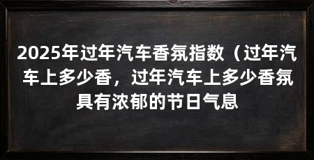 2025年过年汽车香氛指数（过年汽车上多少香，过年汽车上多少香氛具有浓郁的节日气息