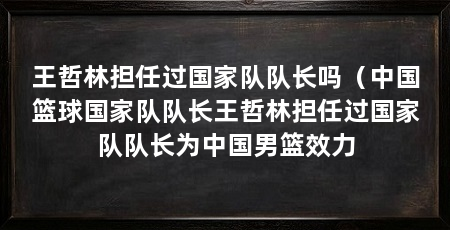 王哲林担任过国家队队长吗(中国篮球国家队队长王哲林担任过国家队队长为中国男篮效力