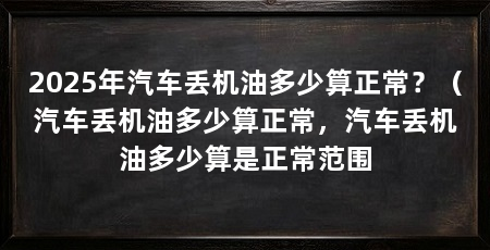 2025年汽车丢机油多少算正常？（汽车丢机油多少算正常，汽车丢机油多少算是正常范围