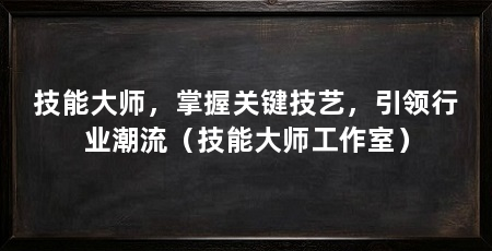 技能大师,掌握关键技艺,引领行业潮流(技能大师工作室)